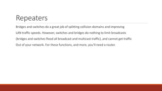 Repeaters
Bridges and switches do a great job of splitting collision domains and improving
LAN traffic speeds. However, switches and bridges do nothing to limit broadcasts
(bridges and switches flood all broadcast and multicast traffic), and cannot get traffic
Out of your network. For these functions, and more, you’ll need a router.
 
