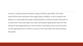 A router is used to connect networks. Acting much like a post office, the router
strips off the frame and looks at the Logical (layer 3) address. It then compares the
address to a route table and makes a determination on what to do with the packet. If
a route exists in the route table, the router will build the appropriate frame for that
network’s technology (Ethernet, Point-to-Point, Frame Relay, and so on) and send it
out the appropriate port. If there is no entry in the route table, the router will drop
the packet.
 