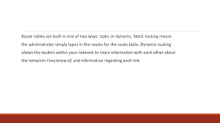 Route tables are built in one of two ways: static or dynamic. Static routing means
the administrator simply types in the routes for the route table. Dynamic routing
allows the routers within your network to share information with each other about
the networks they know of, and information regarding each link.
 