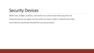 Security Devices
While hubs, bridges, switches, and routers are used to move data around in the
network (and you can apply security actions to each), modern networks also make
use of devices specifically intended for security purposes
 