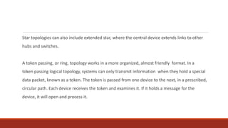 Star topologies can also include extended star, where the central device extends links to other
hubs and switches.
A token passing, or ring, topology works in a more organized, almost friendly format. In a
token passing logical topology, systems can only transmit information when they hold a special
data packet, known as a token. The token is passed from one device to the next, in a prescribed,
circular path. Each device receives the token and examines it. If it holds a message for the
device, it will open and process it.
 