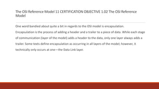 The OSI Reference Model 11 CERTIFICATION OBJECTIVE 1.02 The OSI Reference
Model
One word bandied about quite a bit in regards to the OSI model is encapsulation.
Encapsulation is the process of adding a header and a trailer to a piece of data. While each stage
of communication (layer of the model) adds a header to the data, only one layer always adds a
trailer. Some texts define encapsulation as occurring in all layers of the model; however, it
technically only occurs at one—the Data Link layer.
 