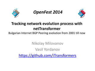 OpenFest 2014 
Tracking network evolution process with 
netTransformer 
Bulgarian Internet BGP Peering evolution from 2001 till now 
Nikolay Milovanov 
Vasil Yordanov 
https://github.com/iTransformers 
 