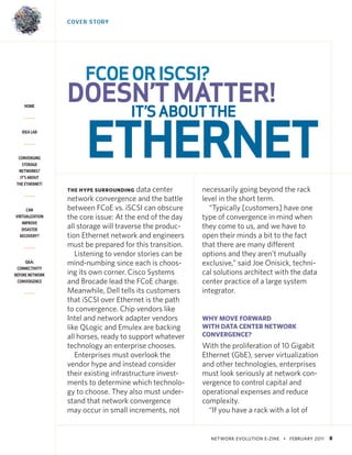 NETWORK EVOLUTION E-ZINE • FEBRUARY 2011 8
HOME
IDEA LAB
CONVERGING
STORAGE
NETWORKS?
IT’S ABOUT
THE ETHERNET!
CAN
VIRTUALIZATION
IMPROVE
DISASTER
RECOVERY?
Q&A:
CONNECTIVITY
BEFORE NETWORK
CONVERGENCE
COVER STORY
THE HYPE SURROUNDING data center
network convergence and the battle
between FCoE vs. iSCSI can obscure
the core issue: At the end of the day
all storage will traverse the produc-
tion Ethernet network and engineers
must be prepared for this transition.
Listening to vendor stories can be
mind-numbing since each is choos-
ing its own corner. Cisco Systems
and Brocade lead the FCoE charge.
Meanwhile, Dell tells its customers
that iSCSI over Ethernet is the path
to convergence. Chip vendors like
Intel and network adapter vendors
like QLogic and Emulex are backing
all horses, ready to support whatever
technology an enterprise chooses.
Enterprises must overlook the
vendor hype and instead consider
their existing infrastructure invest-
ments to determine which technolo-
gy to choose. They also must under-
stand that network convergence
may occur in small increments, not
necessarily going beyond the rack
level in the short term.
“Typically [customers] have one
type of convergence in mind when
they come to us, and we have to
open their minds a bit to the fact
that there are many different
options and they aren’t mutually
exclusive,” said Joe Onisick, techni-
cal solutions architect with the data
center practice of a large system
integrator.
WHY MOVE FORWARD
WITH DATA CENTER NETWORK
CONVERGENCE?
With the proliferation of 10 Gigabit
Ethernet (GbE), server virtualization
and other technologies, enterprises
must look seriously at network con-
vergence to control capital and
operational expenses and reduce
complexity.
“If you have a rack with a lot of
FCOEORISCSI?
DOESN’TMATTER!
IT’SABOUTTHE
ETHERNET
 