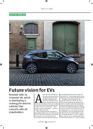 NETWORK / 24/ OCTOBER 2017
ELECTRIC VEHICLES
A
self-confessed “petrolhead”,
the senior innovation lead in
energy systems at Innovate
UK, Mark Thompson, had
experience working for both
luxury carmaker Bentley and
the Energy Innovation Centre prior to taking
on his current role at the government body,
at which he has now developed – with a
number of other stakeholders – a vision for
electric vehicles for 2025.
With a background that encompasses
gas-guzzling luxury cars and energy innova-
tion and now EVs, Thompson is well-placed
to comment on the speed of the transi-
tion toward a future in which they play an
increasingly important role in transporta-
tion in the UK – and, perhaps, play a role in
balancing network and consumer demands.
Thompson says challenges for the
networks as there is a greater up-take of
EVs include identifying and dealing with
clusters of vehicles and understanding their
usage, including preferences for charging.
“We need to understand where the charging
points are and what the intended use of the
charging points is – even knowing there is
an intention to use the charging point will
in time become very useful when it comes
to managing networks.” Current visibility is
quite weak in terms of charging point infra-
structure data and its use – one of a number
Future vision for EVs
Network talks to
Innovate UK, which
is developing a
strategy for electric
vehicles that
consults with all
stakeholders
 