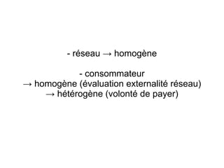 - réseau → homogène

           - consommateur
→ homogène (évaluation externalité réseau)
    → hétérogène (volonté de payer)
 
