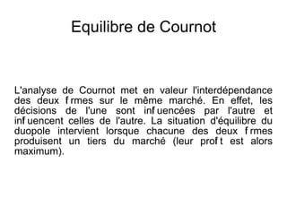 Equilibre de Cournot


L'analyse de Cournot met en valeur l'interdépendance
des deux f rmes sur le même marché. En effet, les
           i
décisions de l'une sont inf uencées par l'autre et
                               l
inf uencent celles de l'autre. La situation d'équilibre du
  l
duopole intervient lorsque chacune des deux f rmes   i
produisent un tiers du marché (leur prof t est alors
                                             i
maximum).
 