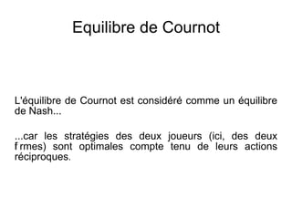 Equilibre de Cournot



L'équilibre de Cournot est considéré comme un équilibre
de Nash...

...car les stratégies des deux joueurs (ici, des deux
i
f rmes) sont optimales compte tenu de leurs actions
réciproques.
 