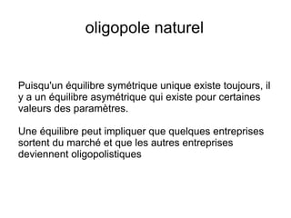 oligopole naturel


Puisqu'un équilibre symétrique unique existe toujours, il
y a un équilibre asymétrique qui existe pour certaines
valeurs des paramètres.

Une équilibre peut impliquer que quelques entreprises
sortent du marché et que les autres entreprises
deviennent oligopolistiques
 