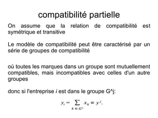 compatibilité partielle
On assume que la relation de compatibilité est
symétrique et transitive

Le modèle de compatibilité peut être caractérisé par un
série de groupes de compatibilité

où toutes les marques dans un groupe sont mutuellement
compatibles, mais incompatibles avec celles d'un autre
groupes

donc si l'entreprise i est dans le groupe G^j:
 