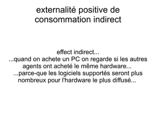 externalité positive de
         consommation indirect


                   effect indirect...
...quand on achete un PC on regarde si les autres
       agents ont acheté le même hardware...
   ...parce-que les logiciels supportés seront plus
      nombreux pour l'hardware le plus diffusé...
 