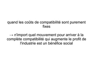 quand les coûts de compatibilité sont purement
                    fixes

 → n'import quel mouvement pour arriver à la
complète compatibilité qui augmente le profit de
       l'industrie est un bénéfice social
 
