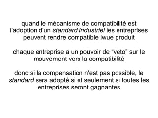 quand le mécanisme de compatibilité est
l'adoption d'un standard industriel les entreprises
     peuvent rendre compatible lwue produit

 chaque entreprise a un pouvoir de “veto” sur le
       mouvement vers la compatibilité

  donc si la compensation n'est pas possible, le
standard sera adopté si et seulement si toutes les
           entreprises seront gagnantes
 