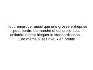 il faut remarquer aussi que une grosse entreprise
      peut perdre du marché et donc elle peut
    unilatéralement bloquer la standardisation...
          ...de même si ses rivaux en profite
 