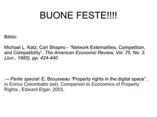 BUONE FESTE!!!!

Biblio:

Michael L. Katz; Carl Shapiro - “Network Externalities, Competition,
and Compatibility”, The American Economic Review, Vol. 75, No. 3.
(Jun., 1985), pp. 424-440



→ Partie special: E. Brousseau “Property rights in the digital space” ,
in Enrico Colombatto (ed), Companion to Economics of Property
Rights , Edward Elgar, 2003.
 