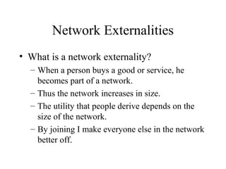 Network Externalities
• What is a network externality?
– When a person buys a good or service, he
becomes part of a network.
– Thus the network increases in size.
– The utility that people derive depends on the
size of the network.
– By joining I make everyone else in the network
better off.
 