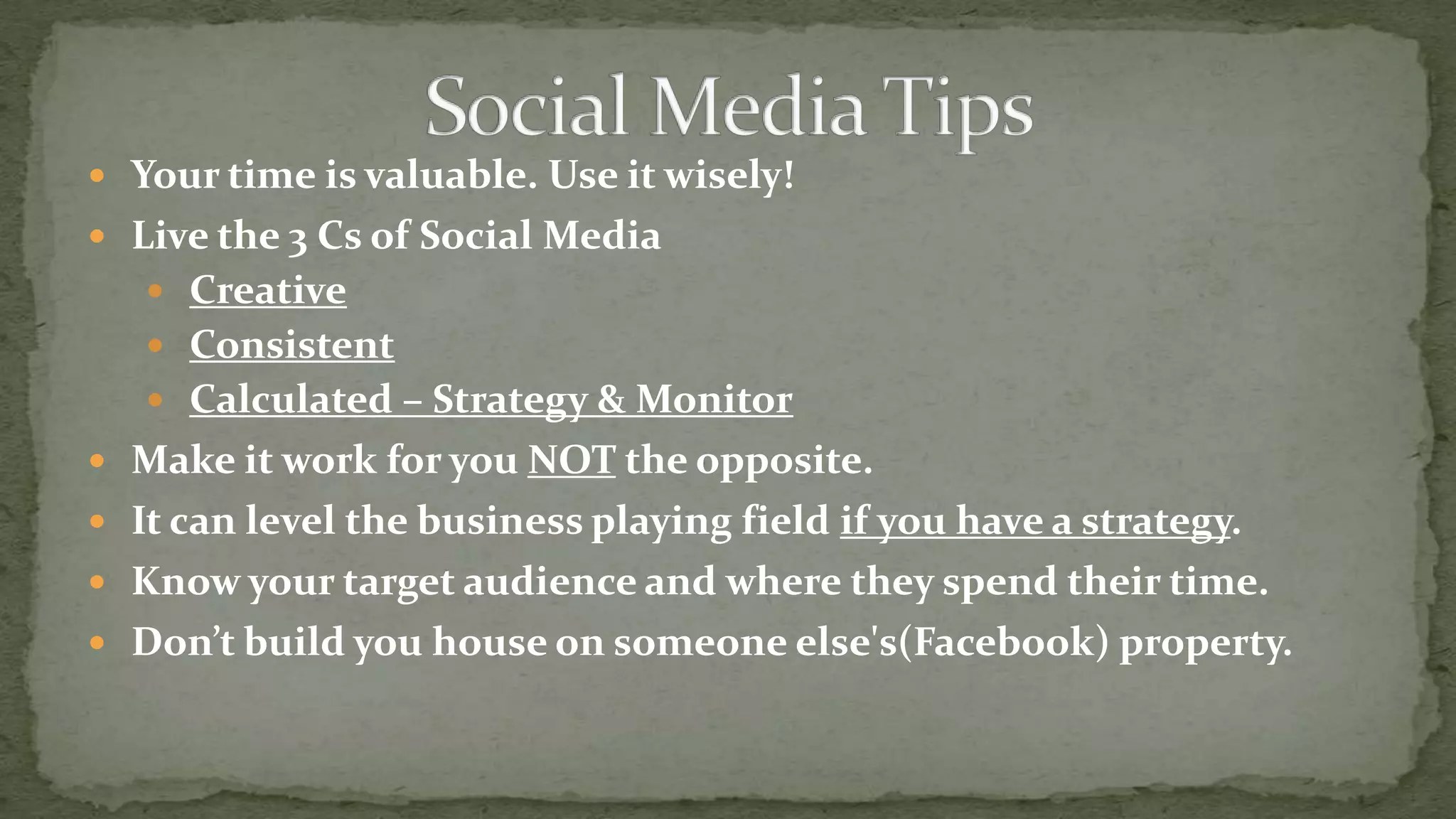  Your time is valuable. Use it wisely!
 Live the 3 Cs of Social Media
 Creative

 Consistent
 Calculated – Strategy & Monitor
 Make it work for you NOT the opposite.

 It can level the business playing field if you have a strategy.
 Know your target audience and where they spend their time.
 Don’t build you house on someone else's(Facebook) property.

 