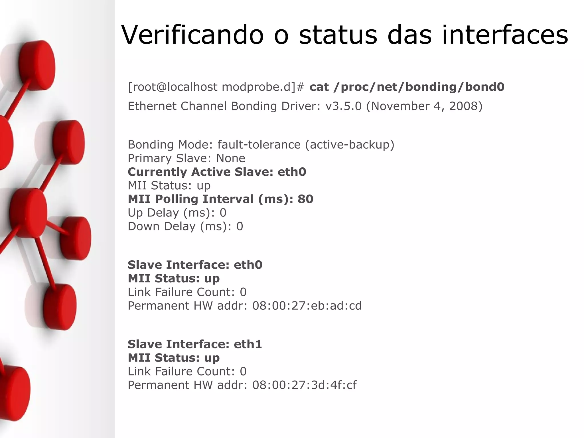 Verificando o status das interfaces
[root@localhost modprobe.d]# cat /proc/net/bonding/bond0
Ethernet Channel Bonding Driver: v3.5.0 (November 4, 2008)
Bonding Mode: fault-tolerance (active-backup)
Primary Slave: None
Currently Active Slave: eth0
MII Status: up
MII Polling Interval (ms): 80
Up Delay (ms): 0
Down Delay (ms): 0
Slave Interface: eth0
MII Status: up
Link Failure Count: 0
Permanent HW addr: 08:00:27:eb:ad:cd
Slave Interface: eth1
MII Status: up
Link Failure Count: 0
Permanent HW addr: 08:00:27:3d:4f:cf
 