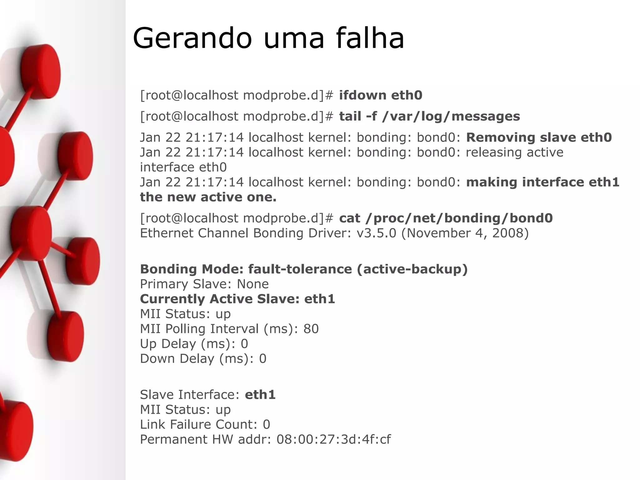 Gerando uma falha
[root@localhost modprobe.d]# ifdown eth0
[root@localhost modprobe.d]# tail -f /var/log/messages
Jan 22 21:17:14 localhost kernel: bonding: bond0: Removing slave eth0
Jan 22 21:17:14 localhost kernel: bonding: bond0: releasing active
interface eth0
Jan 22 21:17:14 localhost kernel: bonding: bond0: making interface eth1
the new active one.
[root@localhost modprobe.d]# cat /proc/net/bonding/bond0
Ethernet Channel Bonding Driver: v3.5.0 (November 4, 2008)
Bonding Mode: fault-tolerance (active-backup)
Primary Slave: None
Currently Active Slave: eth1
MII Status: up
MII Polling Interval (ms): 80
Up Delay (ms): 0
Down Delay (ms): 0
Slave Interface: eth1
MII Status: up
Link Failure Count: 0
Permanent HW addr: 08:00:27:3d:4f:cf
 