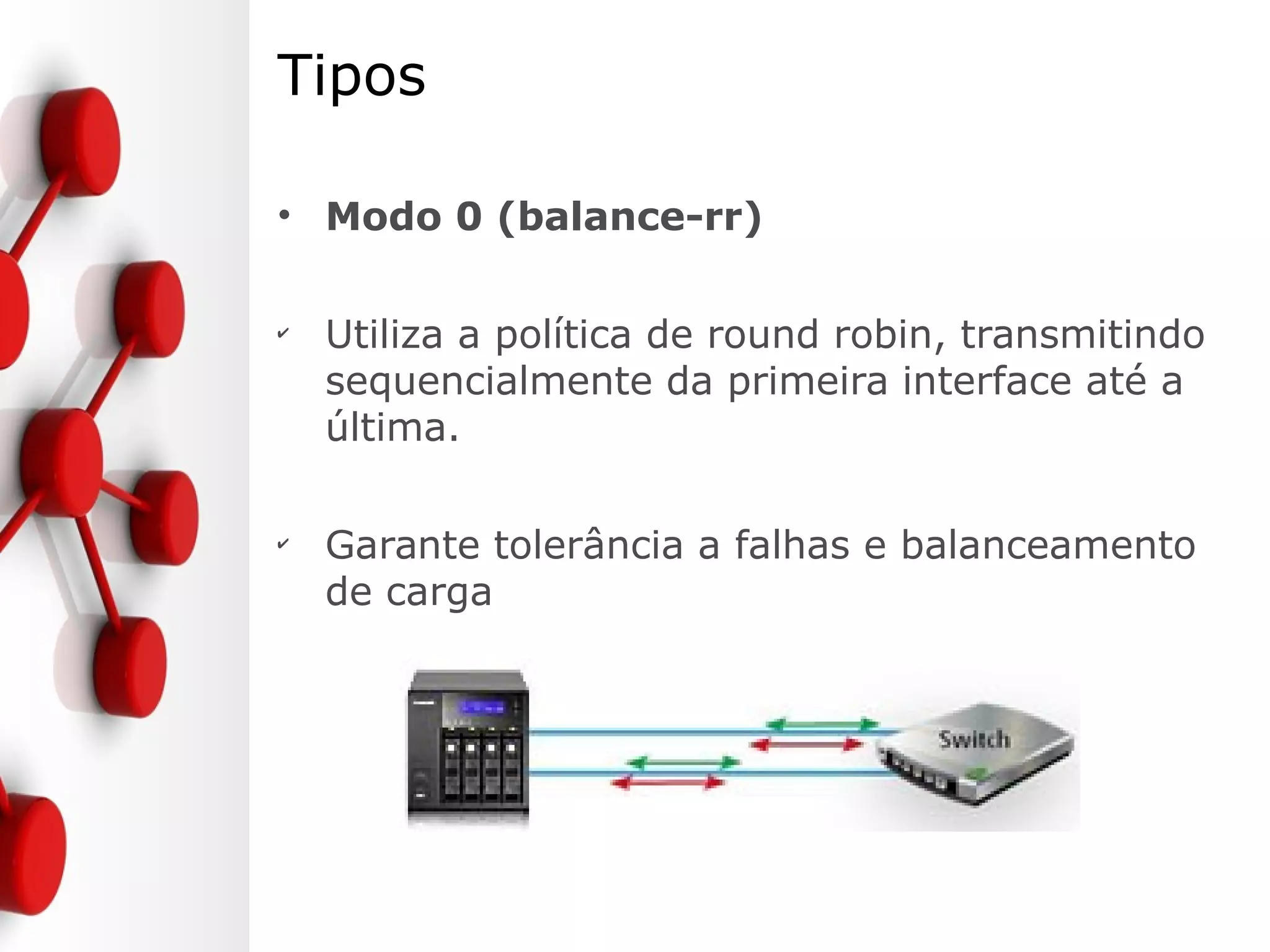 Tipos
• Modo 0 (balance-rr)
✔
Utiliza a política de round robin, transmitindo
sequencialmente da primeira interface até a
última.
✔
Garante tolerância a falhas e balanceamento
de carga
 