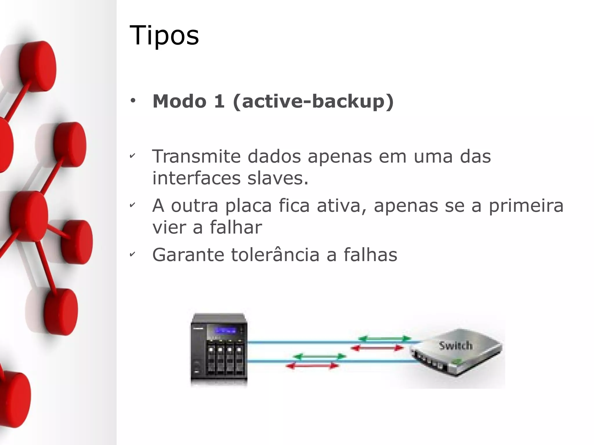 Tipos
• Modo 1 (active-backup)
✔
Transmite dados apenas em uma das
interfaces slaves.
✔
A outra placa fica ativa, apenas se a primeira
vier a falhar
✔
Garante tolerância a falhas
 