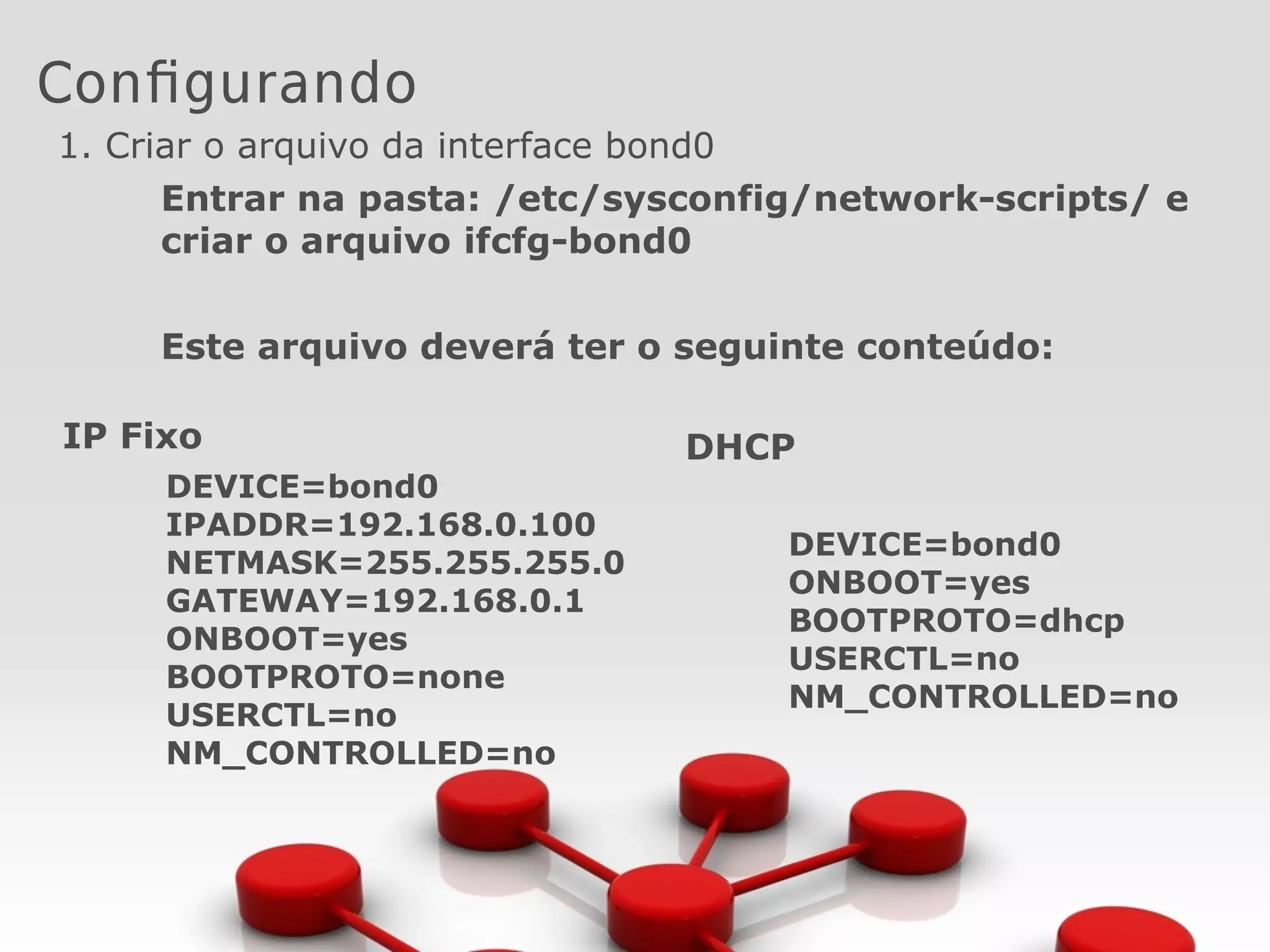 Configurando
1. Criar o arquivo da interface bond0
Entrar na pasta: /etc/sysconfig/network-scripts/ e
criar o arquivo ifcfg-bond0
Este arquivo deverá ter o seguinte conteúdo:
IP Fixo
DEVICE=bond0
IPADDR=192.168.0.100
NETMASK=255.255.255.0
GATEWAY=192.168.0.1
ONBOOT=yes
BOOTPROTO=none
USERCTL=no
NM_CONTROLLED=no
DHCP
DEVICE=bond0
ONBOOT=yes
BOOTPROTO=dhcp
USERCTL=no
NM_CONTROLLED=no
 