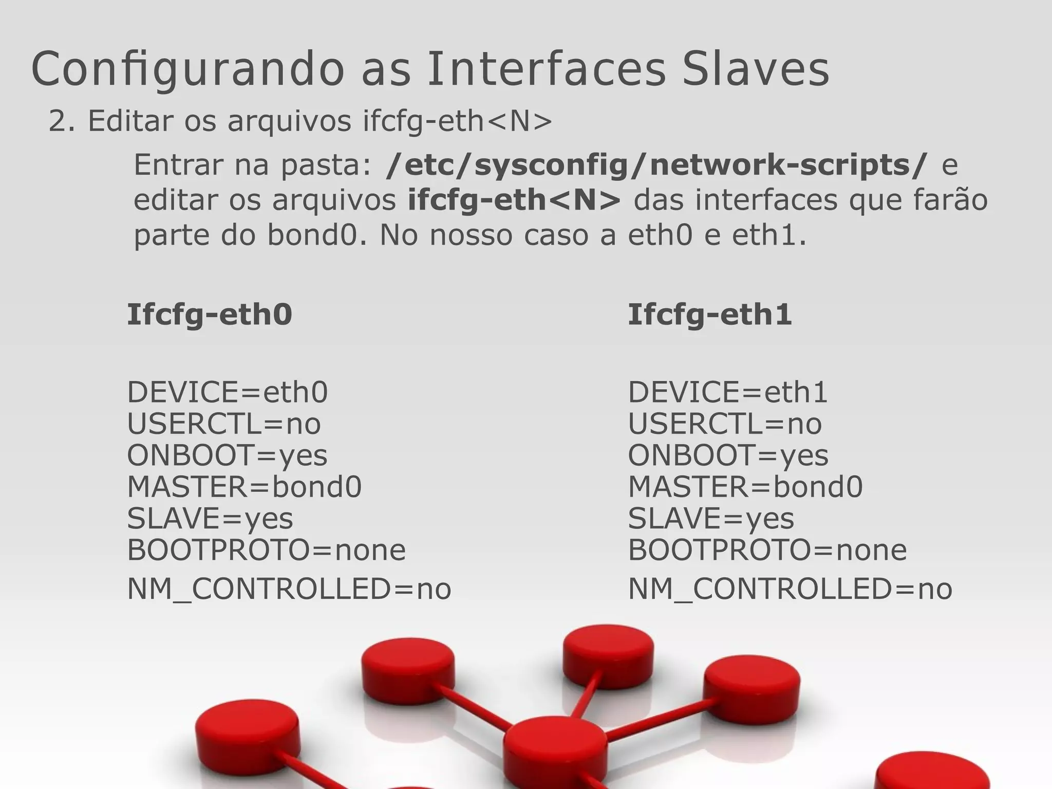 Configurando as Interfaces Slaves
2. Editar os arquivos ifcfg-eth<N>
Entrar na pasta: /etc/sysconfig/network-scripts/ e
editar os arquivos ifcfg-eth<N> das interfaces que farão
parte do bond0. No nosso caso a eth0 e eth1.
Ifcfg-eth0
DEVICE=eth0
USERCTL=no
ONBOOT=yes
MASTER=bond0
SLAVE=yes
BOOTPROTO=none
NM_CONTROLLED=no
Ifcfg-eth1
DEVICE=eth1
USERCTL=no
ONBOOT=yes
MASTER=bond0
SLAVE=yes
BOOTPROTO=none
NM_CONTROLLED=no
 