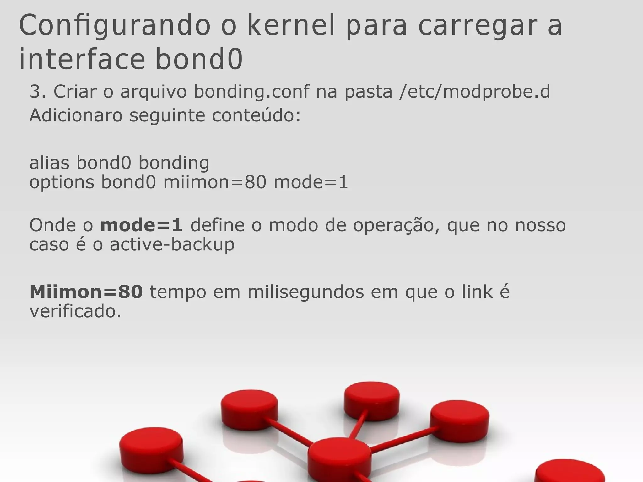 Configurando o kernel para carregar a
interface bond0
3. Criar o arquivo bonding.conf na pasta /etc/modprobe.d
Adicionaro seguinte conteúdo:
alias bond0 bonding
options bond0 miimon=80 mode=1
Onde o mode=1 define o modo de operação, que no nosso
caso é o active-backup
Miimon=80 tempo em milisegundos em que o link é
verificado.
 