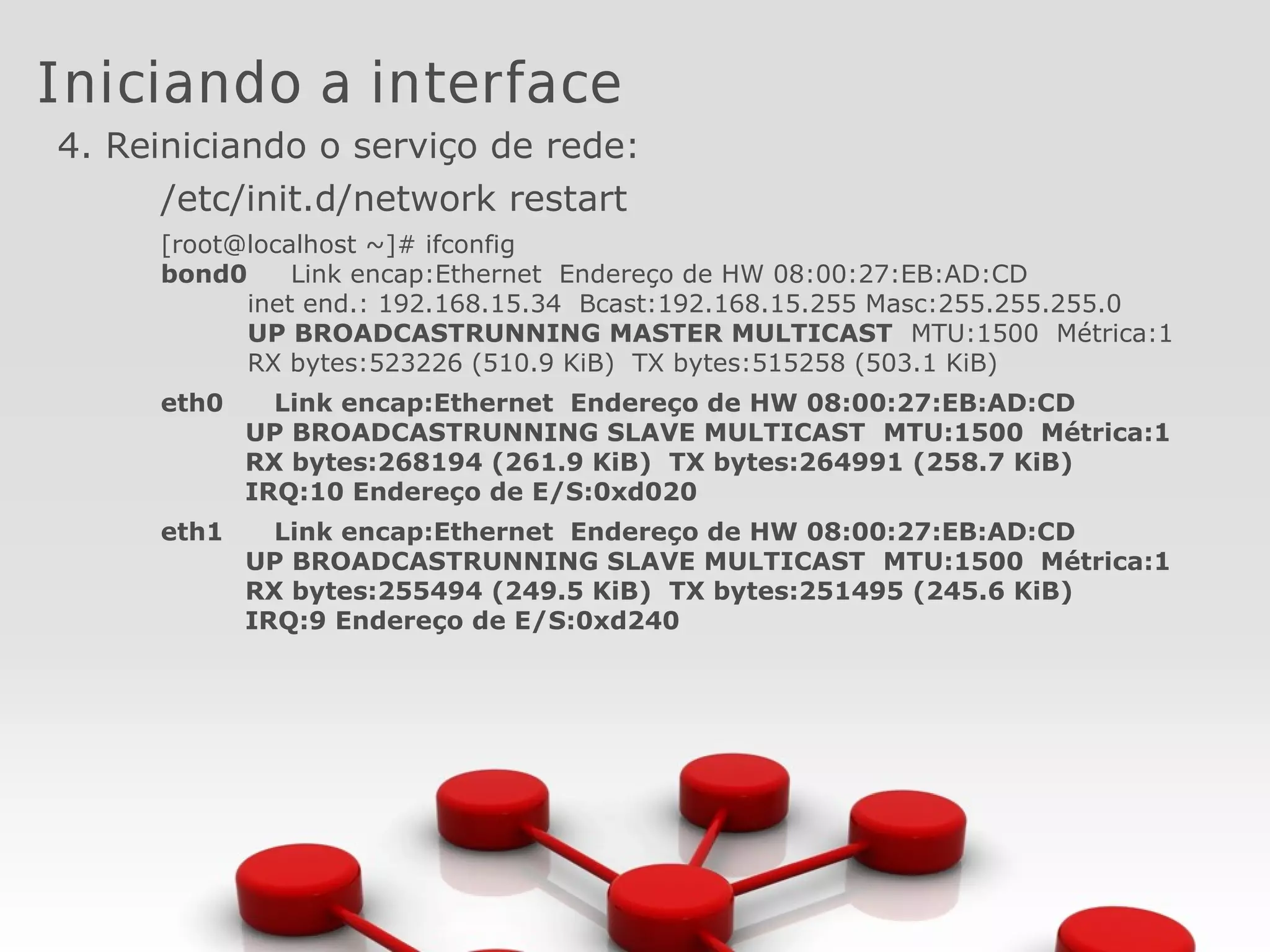 Iniciando a interface
4. Reiniciando o serviço de rede:
/etc/init.d/network restart
[root@localhost ~]# ifconfig
bond0 Link encap:Ethernet Endereço de HW 08:00:27:EB:AD:CD
inet end.: 192.168.15.34 Bcast:192.168.15.255 Masc:255.255.255.0
UP BROADCASTRUNNING MASTER MULTICAST MTU:1500 Métrica:1
RX bytes:523226 (510.9 KiB) TX bytes:515258 (503.1 KiB)
eth0 Link encap:Ethernet Endereço de HW 08:00:27:EB:AD:CD
UP BROADCASTRUNNING SLAVE MULTICAST MTU:1500 Métrica:1
RX bytes:268194 (261.9 KiB) TX bytes:264991 (258.7 KiB)
IRQ:10 Endereço de E/S:0xd020
eth1 Link encap:Ethernet Endereço de HW 08:00:27:EB:AD:CD
UP BROADCASTRUNNING SLAVE MULTICAST MTU:1500 Métrica:1
RX bytes:255494 (249.5 KiB) TX bytes:251495 (245.6 KiB)
IRQ:9 Endereço de E/S:0xd240
 