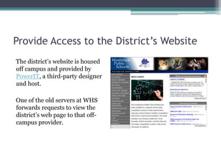 Provide Access to the District’s WebsiteThe district’s website is housed off campus and provided by PowerIT, a third-party designer and host.One of the old servers at WHS forwards requests to view the district’s web page to that off-campus provider.  