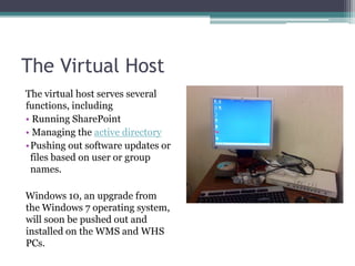 The Virtual HostThe virtual host serves several functions, including Running SharePoint Managing the active directoryPushing out software updates or files based on user or group names.Windows 10, an upgrade from the Windows 7 operating system, will soon be pushed out and installed on the WMS and WHS PCs.