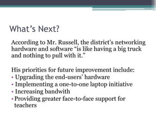 What’s Next?According to Mr. Russell, the district’s networking hardware and software “is like having a big truck and nothing to pull with it.”His priorities for future improvement include: Upgrading the end-users’ hardware Implementing a one-to-one laptop initiativeIncreasing bandwithProviding greater face-to-face support for teachers