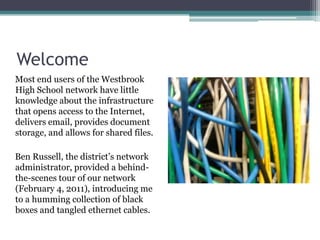 WelcomeMost end users of the Westbrook High School network have little knowledge about the infrastructure that opens access to the Internet, delivers email, provides document storage, and allows for shared files.Ben Russell, the district’s network administrator, provided a behind-the-scenes tour of our network (February 4, 2011), introducing me to a humming collection of black boxes and tangled ethernet cables.