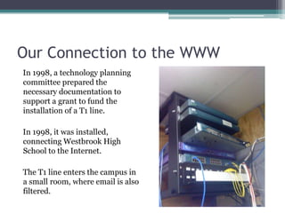 Our Connection to the WWWIn 1998, a technology planning committee prepared the necessary documentation to support a grant to fund the installation of a T1 line.  In 1998, it was installed, connecting Westbrook High School to the Internet. The T1 line enters the campus in a small room, where email is also filtered. 
