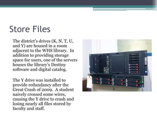 Store FilesThe district’s drives (K, N, T, U, and Y) are housed in a room adjacent to the WHS library.  In addition to providing storage space for users, one of the servers houses the library’s Destiny software and digital catalog.The Y drive was installed to provide redundancy after the Great Crash of 2009.  A student naively crossed some wires, causing the Y drive to crash and losing nearly all files stored by faculty and staff.