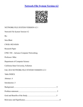 Network File System Version 4.2
NETWORK FILE SYSTEM VERSION 4.2 1
Network File System Version 4.2
By:
Setu Bhatt
CWID: 802145656
Research Paper
CPSC 558 – Advance Computer Networking
Professor: Mike
Department of Computer Science
California State University, Fullerton
Fall, 2014 NETWORK FILE SYSTEM VERSION 4.2 2
Table INDEX
Abstract .4
Introduction .5
Background............................................................................................. 5
Problem statement.................................................................................... 5
Goal and Benefits of the Study................................................................5
Relevance and Significance............................................................................6
 