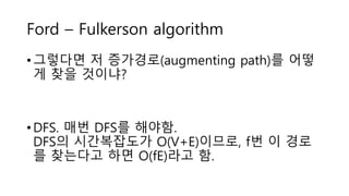 Ford – Fulkerson algorithm
• 그렇다면 저 증가경로(augmenting path)를 어떻
게 찾을 것이냐?
• DFS. 매번 DFS를 해야함.
DFS의 시간복잡도가 O(V+E)이므로, f번 이 경로
를 찾는다고 하면 O(fE)라고 함.
 