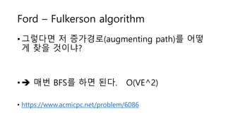 Ford – Fulkerson algorithm
• 그렇다면 저 증가경로(augmenting path)를 어떻
게 찾을 것이냐?
•  매번 BFS를 하면 된다. O(VE^2)
• https://www.acmicpc.net/problem/6086
 