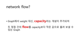 network flow?
• Graph에서 weight 대신, capacity라는 개념이 추가되어
두 정점 간의 flow를 capacity보다 작은 값으로 흘려 보낼 수
있는 Graph
 