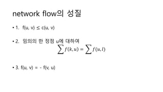 network flow의 성질
• 1. f(u, v) ≤ c(u, v)
• 2. 임의의 한 정점 u에 대하여
𝑓 𝑘, 𝑢 = 𝑓(𝑢, 𝑙)
• 3. f(u, v) = - f(v, u)
 