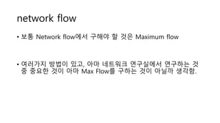 network flow
• 보통 Network flow에서 구해야 할 것은 Maximum flow
• 여러가지 방법이 있고, 아마 네트워크 연구실에서 연구하는 것
중 중요한 것이 아마 Max Flow를 구하는 것이 아닐까 생각함.
 