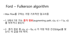 Ford – Fulkerson algorithm
• Max Flow를 구하는 가장 기초적인 알고리즘
• 1. S에서 T로 가는 증가 경로(augmenting path, c(u, v) > f (u, v))
를 아무거나 찾는다
• 2. 증가 경로 중 c(u, v) – f(u, v) 가 가장 작은 간선(Edge)를 찾
는다. 이 값을 F라 하자.
 