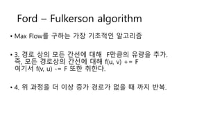 Ford – Fulkerson algorithm
• Max Flow를 구하는 가장 기초적인 알고리즘
• 3. 경로 상의 모든 간선에 대해 F만큼의 유량을 추가.
즉, 모든 경로상의 간선에 대해 f(u, v) += F
여기서 f(v, u) -= F 또한 취한다.
• 4. 위 과정을 더 이상 증가 경로가 없을 때 까지 반복.
 