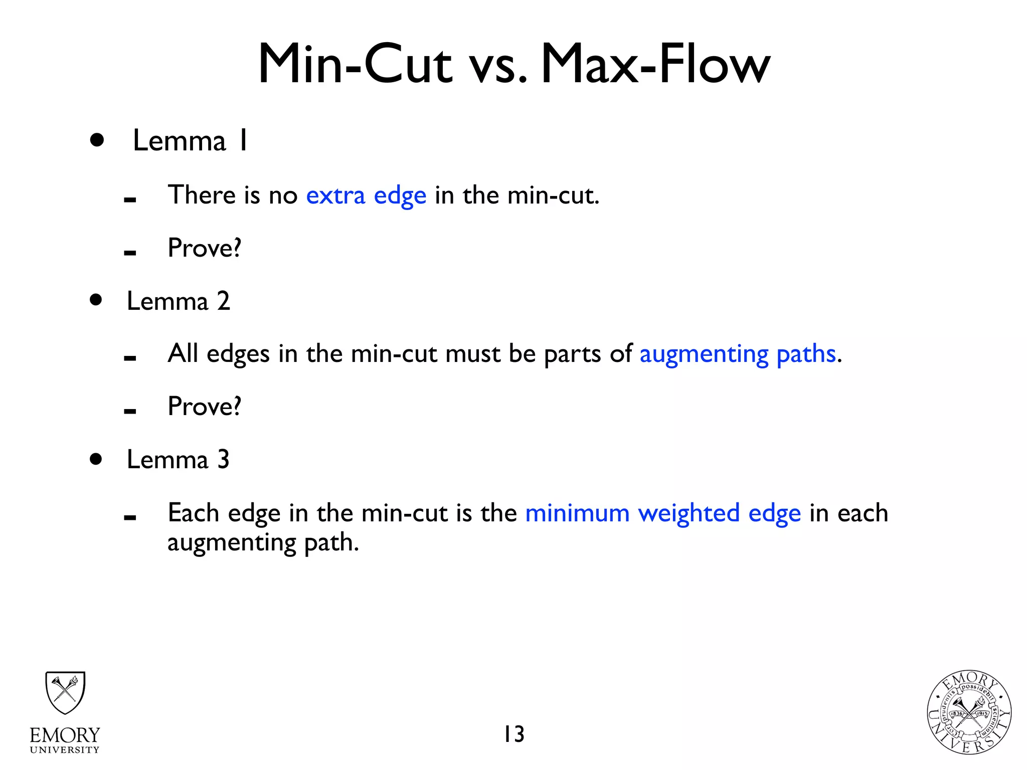 Min-Cut vs. Max-Flow
13
• Lemma 1
- There is no extra edge in the min-cut.
- Prove?
• Lemma 2
- All edges in the min-cut must be parts of augmenting paths.
- Prove?
• Lemma 3
- Each edge in the min-cut is the minimum weighted edge in each
augmenting path.
 