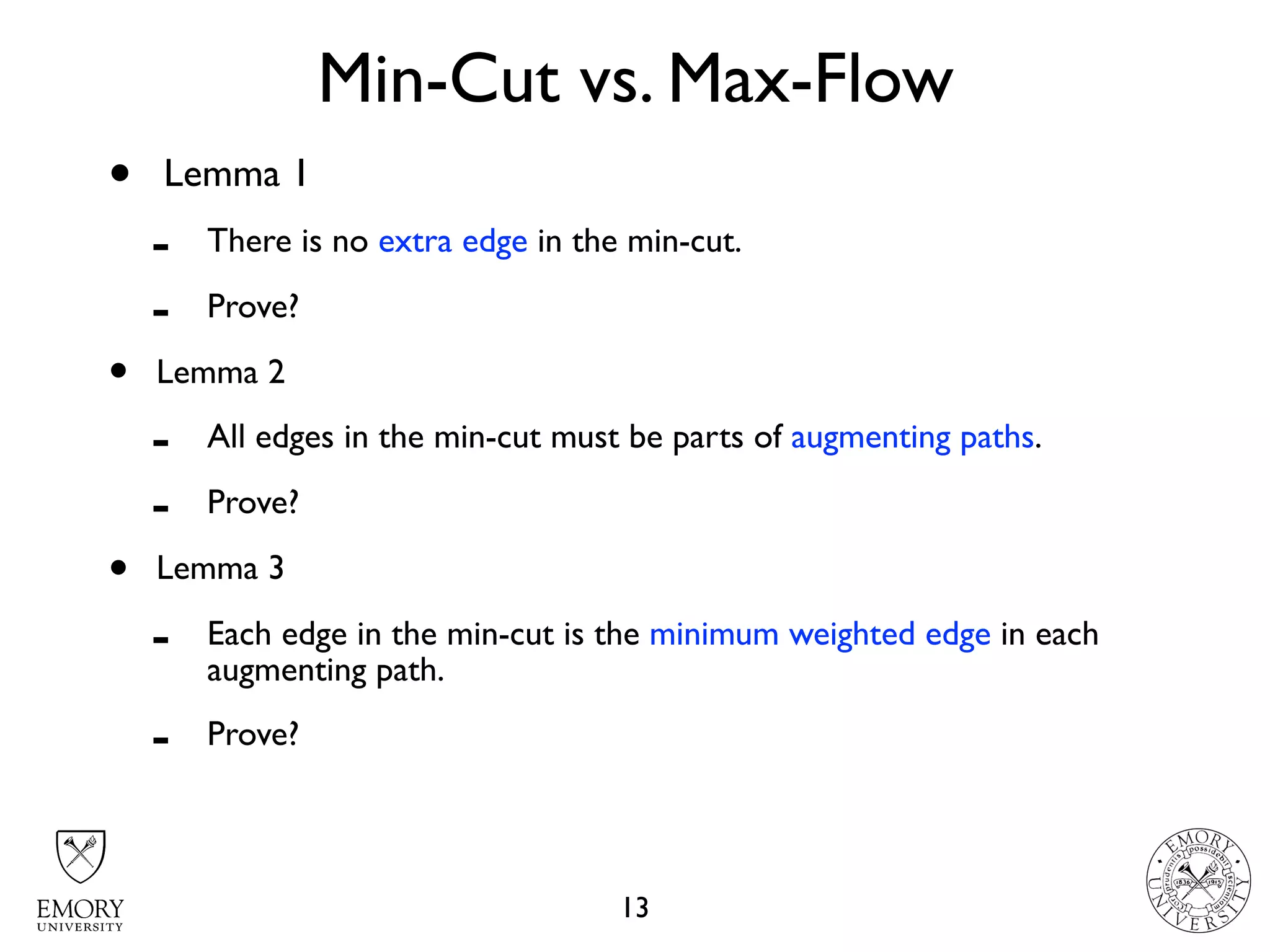 Min-Cut vs. Max-Flow
13
• Lemma 1
- There is no extra edge in the min-cut.
- Prove?
• Lemma 2
- All edges in the min-cut must be parts of augmenting paths.
- Prove?
• Lemma 3
- Each edge in the min-cut is the minimum weighted edge in each
augmenting path.
- Prove?
 