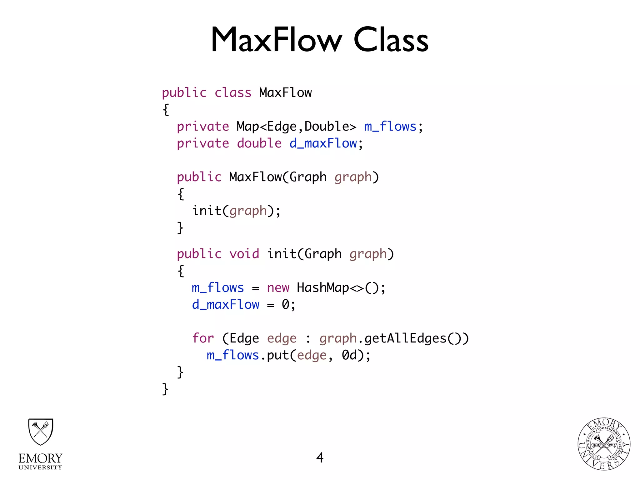 MaxFlow Class
4
public class MaxFlow
{
private Map<Edge,Double> m_flows;
private double d_maxFlow;
public MaxFlow(Graph graph)
{
init(graph);
}
public void init(Graph graph)
{
m_flows = new HashMap<>();
d_maxFlow = 0;
for (Edge edge : graph.getAllEdges())
m_flows.put(edge, 0d);
}
}
 
