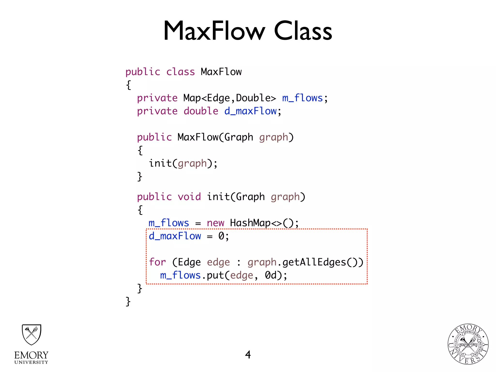 MaxFlow Class
4
public class MaxFlow
{
private Map<Edge,Double> m_flows;
private double d_maxFlow;
public MaxFlow(Graph graph)
{
init(graph);
}
public void init(Graph graph)
{
m_flows = new HashMap<>();
d_maxFlow = 0;
for (Edge edge : graph.getAllEdges())
m_flows.put(edge, 0d);
}
}
 