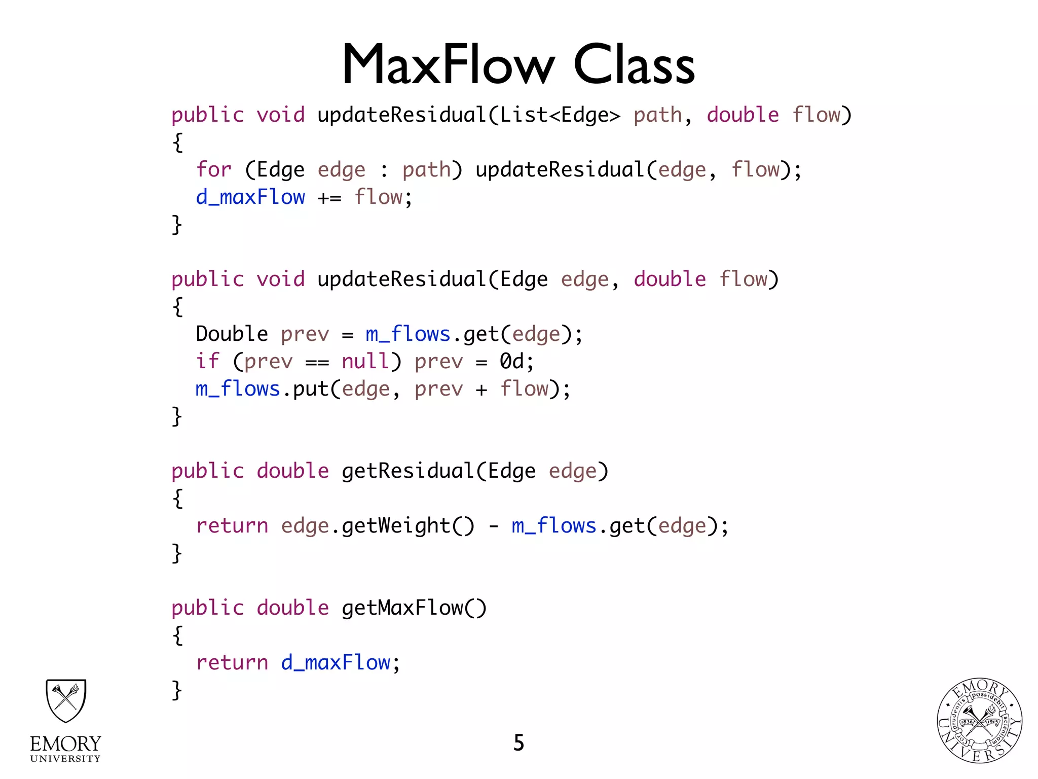 MaxFlow Class
5
public void updateResidual(List<Edge> path, double flow)
{
for (Edge edge : path) updateResidual(edge, flow);
d_maxFlow += flow;
}
public void updateResidual(Edge edge, double flow)
{
Double prev = m_flows.get(edge);
if (prev == null) prev = 0d;
m_flows.put(edge, prev + flow);
}
public double getResidual(Edge edge)
{
return edge.getWeight() - m_flows.get(edge);
}
public double getMaxFlow()
{
return d_maxFlow;
}
 