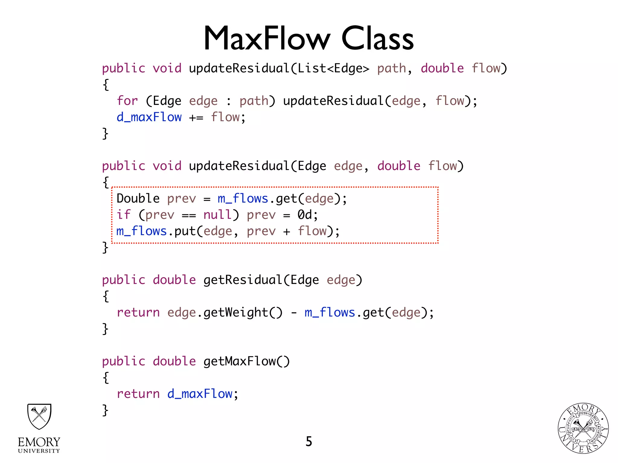 MaxFlow Class
5
public void updateResidual(List<Edge> path, double flow)
{
for (Edge edge : path) updateResidual(edge, flow);
d_maxFlow += flow;
}
public void updateResidual(Edge edge, double flow)
{
Double prev = m_flows.get(edge);
if (prev == null) prev = 0d;
m_flows.put(edge, prev + flow);
}
public double getResidual(Edge edge)
{
return edge.getWeight() - m_flows.get(edge);
}
public double getMaxFlow()
{
return d_maxFlow;
}
 