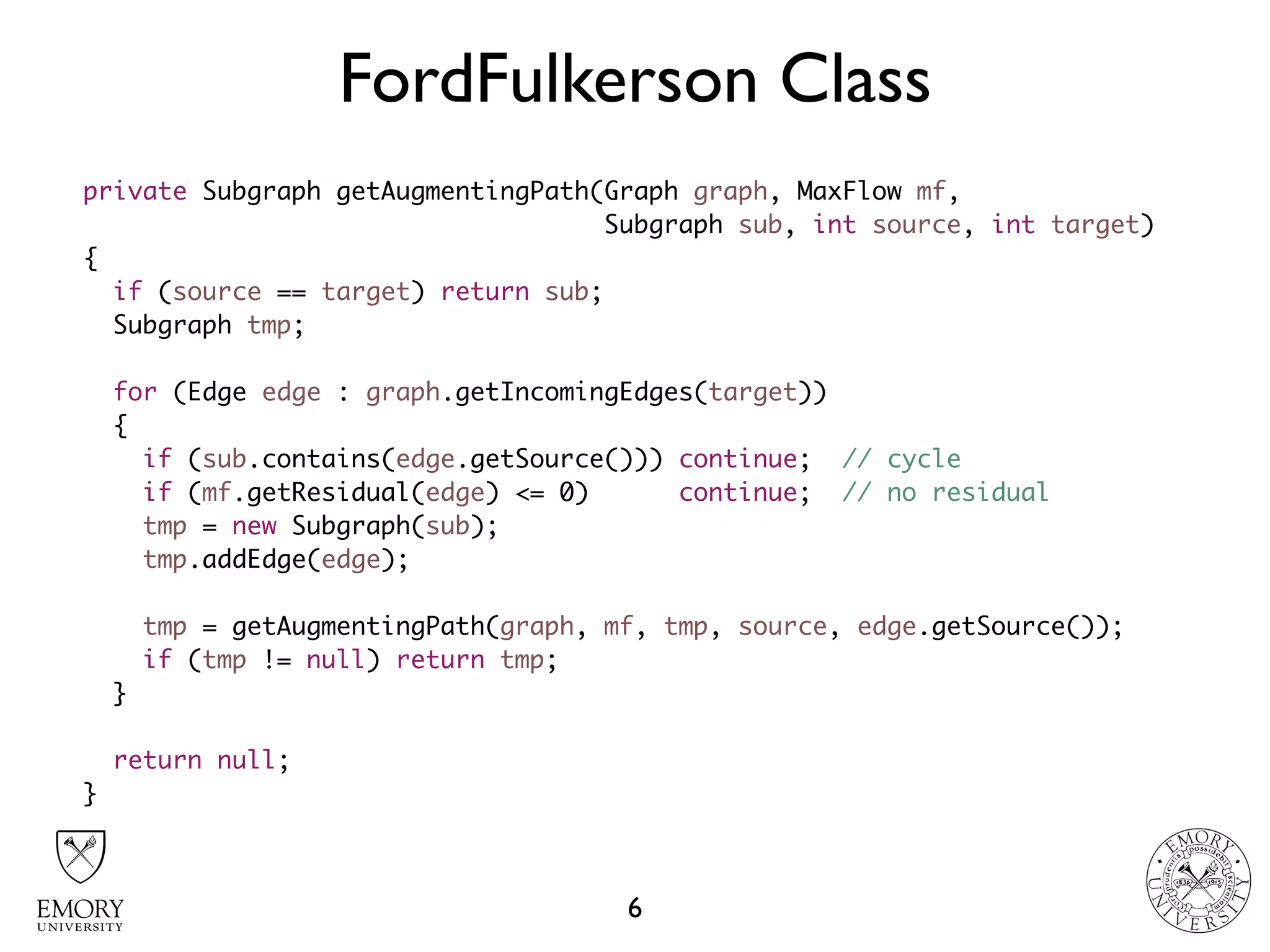 FordFulkerson Class
6
private Subgraph getAugmentingPath(Graph graph, MaxFlow mf,  
Subgraph sub, int source, int target)
{
if (source == target) return sub;
Subgraph tmp;
for (Edge edge : graph.getIncomingEdges(target))
{
if (sub.contains(edge.getSource())) continue; // cycle
if (mf.getResidual(edge) <= 0) continue; // no residual
tmp = new Subgraph(sub);
tmp.addEdge(edge);
tmp = getAugmentingPath(graph, mf, tmp, source, edge.getSource());
if (tmp != null) return tmp;
}
return null;
}
 